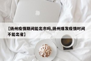 【扬州疫情期间能出市吗,扬州爆发疫情时间 不能出省】