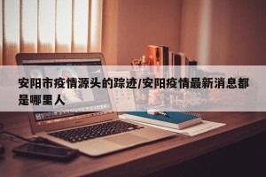 安阳市疫情源头的踪迹/安阳疫情最新消息都是哪里人