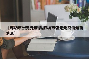 【廊坊市张元元疫情,廊坊市张元元疫情最新消息】