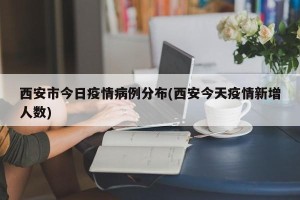 西安市今日疫情病例分布(西安今天疫情新增人数)