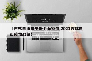 【吉林白山市支援上海疫情,2021吉林白山疫情政策】