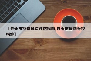 【包头市疫情风险评估指南,包头市疫情管控措施】