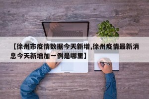 【徐州市疫情数据今天新增,徐州疫情最新消息今天新增加一例是哪里】