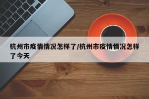 杭州市疫情情况怎样了/杭州市疫情情况怎样了今天