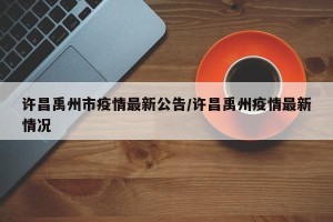 许昌禹州市疫情最新公告/许昌禹州疫情最新情况