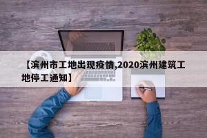 【滨州市工地出现疫情,2020滨州建筑工地停工通知】
