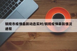 铜陵市疫情最新动态实时/铜陵疫情最新情况通报