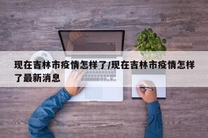 现在吉林市疫情怎样了/现在吉林市疫情怎样了最新消息