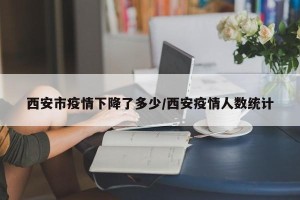 西安市疫情下降了多少/西安疫情人数统计