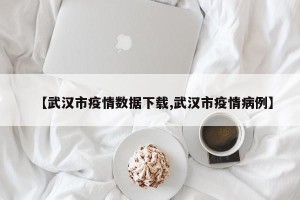 【武汉市疫情数据下载,武汉市疫情病例】