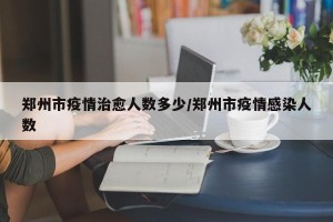 郑州市疫情治愈人数多少/郑州市疫情感染人数