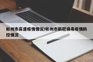 彬州市高速疫情情况/彬州市新冠病毒疫情防控情况
