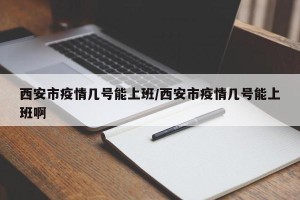 西安市疫情几号能上班/西安市疫情几号能上班啊