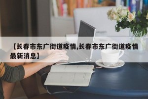 【长春市东广街道疫情,长春市东广街道疫情最新消息】