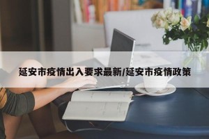 延安市疫情出入要求最新/延安市疫情政策