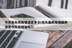 今天包头市疫情消息多少(包头最新疫情最新消息今天有增加吗?)