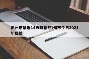 彭州市最近14天疫情/彭州市今日2021年疫情