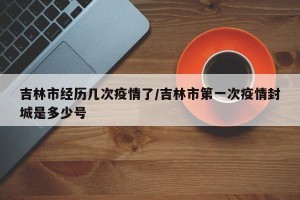 吉林市经历几次疫情了/吉林市第一次疫情封城是多少号
