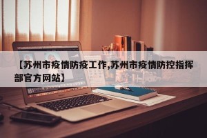 【苏州市疫情防疫工作,苏州市疫情防控指挥部官方网站】