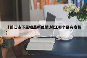 【镇江市下属镇最新疫情,镇江哪个区有疫情】