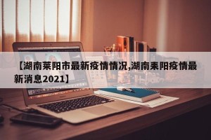 【湖南莱阳市最新疫情情况,湖南耒阳疫情最新消息2021】