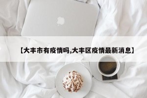 【大丰市有疫情吗,大丰区疫情最新消息】