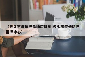 【包头市疫情应急响应机制,包头市疫情防控指挥中心】