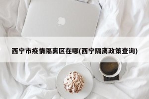 西宁市疫情隔离区在哪(西宁隔离政策查询)