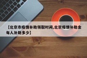 【北京市疫情补助领取时间,北京疫情补助金每人补助多少】