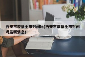 西安市疫情全市封闭吗(西安市疫情全市封闭吗最新消息)