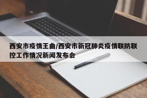 西安市疫情王曲/西安市新冠肺炎疫情联防联控工作情况新闻发布会