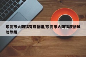 东莞市大朗镇有疫情嘛/东莞市大朗镇疫情风险等级