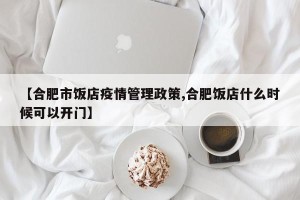 【合肥市饭店疫情管理政策,合肥饭店什么时候可以开门】