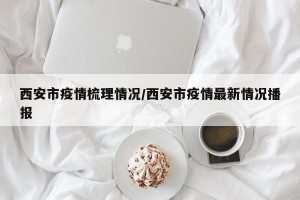 西安市疫情梳理情况/西安市疫情最新情况播报