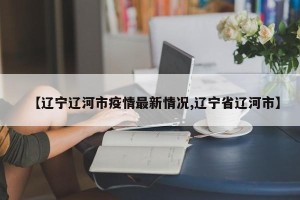 【辽宁辽河市疫情最新情况,辽宁省辽河市】