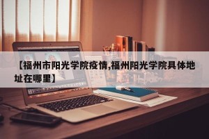 【福州市阳光学院疫情,福州阳光学院具体地址在哪里】