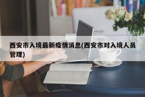 西安市入境最新疫情消息(西安市对入境人员管理)