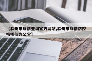 【滁州市疫情查询官方网站,滁州市疫情防控指挥部办公室】