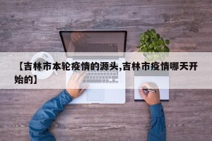 【吉林市本轮疫情的源头,吉林市疫情哪天开始的】